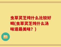 虫草灵芝炖什么比较好喝(虫草灵芝炖什么汤味道最美味？)