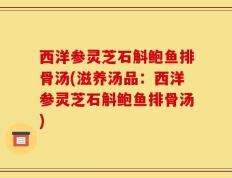 西洋参灵芝石斛鲍鱼排骨汤(滋养汤品：西洋参灵芝石斛鲍鱼排骨汤)