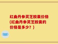 红曲丹参灵芝胶囊价格(红曲丹参灵芝胶囊的价格是多少？)