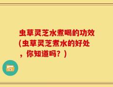 虫草灵芝水煮喝的功效(虫草灵芝煮水的好处，你知道吗？)