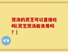 煲汤的灵芝可以直接吃吗(灵芝煲汤能食用吗？)