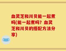 血灵芝和川贝能一起煮吗(能一起煮吗？血灵芝和川贝的搭配方法分享)
