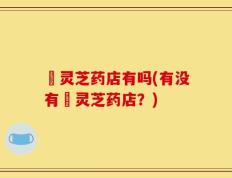 矷灵芝药店有吗(有没有矷灵芝药店？)