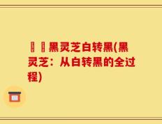 荳渼黑灵芝白转黑(黑灵芝：从白转黑的全过程)