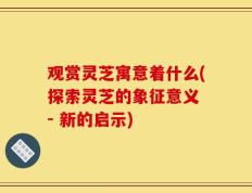 观赏灵芝寓意着什么(探索灵芝的象征意义 - 新的启示)