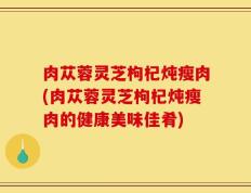 肉苁蓉灵芝枸杞炖瘦肉(肉苁蓉灵芝枸杞炖瘦肉的健康美味佳肴)