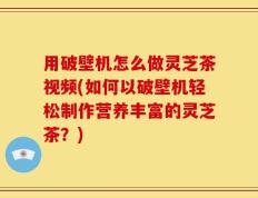 用破壁机怎么做灵芝茶视频(如何以破壁机轻松制作营养丰富的灵芝茶？)