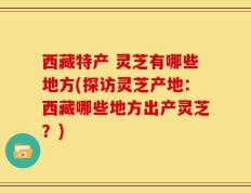 西藏特产 灵芝有哪些地方(探访灵芝产地：西藏哪些地方出产灵芝？)