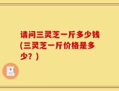 请问三灵芝一斤多少钱(三灵芝一斤价格是多少？)