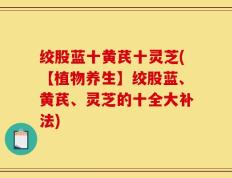 绞股蓝十黄芪十灵芝(【植物养生】绞股蓝、黄芪、灵芝的十全大补法)