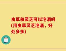 虫草和灵芝可以泡酒吗(用虫草灵芝泡酒，好处多多)
