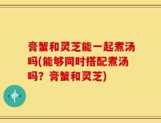 膏蟹和灵芝能一起煮汤吗(能够同时搭配煮汤吗？膏蟹和灵芝)