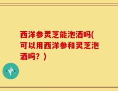 西洋参灵芝能泡酒吗(可以用西洋参和灵芝泡酒吗？)