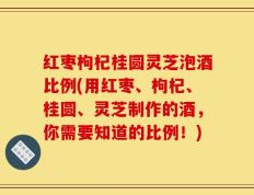 红枣枸杞桂圆灵芝泡酒比例(用红枣、枸杞、桂圆、灵芝制作的酒，你需要知道的比例！)