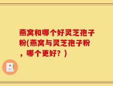 燕窝和哪个好灵芝孢子粉(燕窝与灵芝孢子粉，哪个更好？)