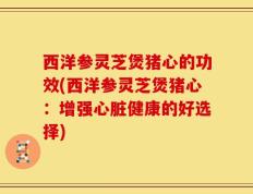 西洋参灵芝煲猪心的功效(西洋参灵芝煲猪心：增强心脏健康的好选择)