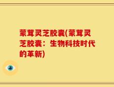 蒙茸灵芝胶囊(蒙茸灵芝胶囊：生物科技时代的革新)