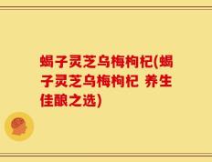 蝎子灵芝乌梅枸杞(蝎子灵芝乌梅枸杞 养生佳酿之选)