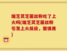 瑞芝灵芝菌丝粉吃了上火吗(瑞芝灵芝菌丝粉引发上火反应，需慎用)