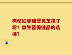 枸杞红枣破壁灵芝孢子粉？益生菌保健品的选择？