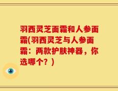 羽西灵芝面霜和人参面霜(羽西灵芝与人参面霜：两款护肤神器，你选哪个？)