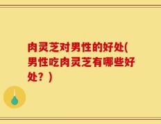 肉灵芝对男性的好处(男性吃肉灵芝有哪些好处？)