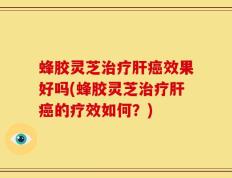 蜂胶灵芝治疗肝癌效果好吗(蜂胶灵芝治疗肝癌的疗效如何？)
