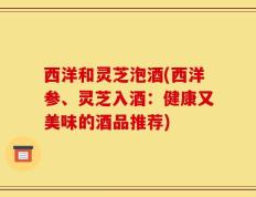 西洋和灵芝泡酒(西洋参、灵芝入酒：健康又美味的酒品推荐)