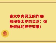 秦太岁肉灵芝的作用(探秘秦太岁肉灵芝：强身健体的神奇效果)