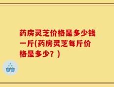 药房灵芝价格是多少钱一斤(药房灵芝每斤价格是多少？)