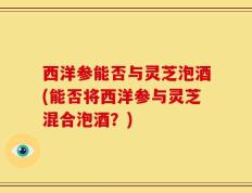 西洋参能否与灵芝泡酒(能否将西洋参与灵芝混合泡酒？)