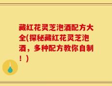 藏红花灵芝泡酒配方大全(探秘藏红花灵芝泡酒，多种配方教你自制！)