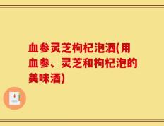 血参灵芝枸杞泡酒(用血参、灵芝和枸杞泡的美味酒)