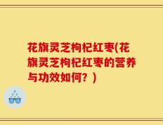 花旗灵芝枸杞红枣(花旗灵芝枸杞红枣的营养与功效如何？)