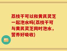 荔枝干可以和黄芪灵芝一起泡水吗(荔枝干可与黄芪灵芝同时泡水，营养好吸收)