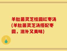 羊肚菌灵芝桂圆红枣汤(羊肚菌灵芝汤搭配枣圆，滋补又美味)