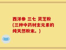 西洋参 三七 灵芝粉(三种中药材主元素的纯天然粉末。)