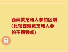 西藏灵芝和人参的区别(比较西藏灵芝和人参的不同特点)