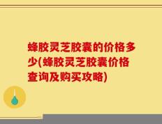 蜂胶灵芝胶囊的价格多少(蜂胶灵芝胶囊价格查询及购买攻略)
