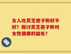 女人吃灵芝孢子粉好不好？探讨灵芝孢子粉对女性健康的益处？