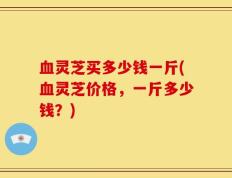 血灵芝买多少钱一斤(血灵芝价格，一斤多少钱？)