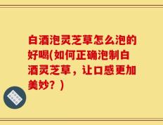 白酒泡灵芝草怎么泡的好喝(如何正确泡制白酒灵芝草，让口感更加美妙？)
