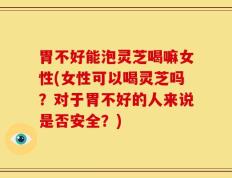 胃不好能泡灵芝喝嘛女性(女性可以喝灵芝吗？对于胃不好的人来说是否安全？)
