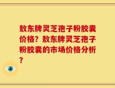 敖东牌灵芝孢子粉胶囊价格？敖东牌灵芝孢子粉胶囊的市场价格分析？
