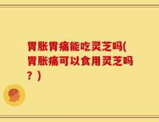 胃胀胃痛能吃灵芝吗(胃胀痛可以食用灵芝吗？)
