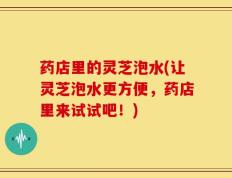 药店里的灵芝泡水(让灵芝泡水更方便，药店里来试试吧！)