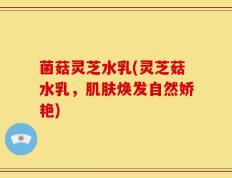 菌菇灵芝水乳(灵芝菇水乳，肌肤焕发自然娇艳)