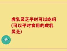 虎乳灵芝平时可以吃吗(可以平时食用的虎乳灵芝)
