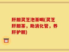 肝胆灵芝泡茶喝(灵芝肝胆茶，助消化管，养肝护胆)