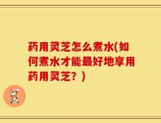 药用灵芝怎么煮水(如何煮水才能最好地享用药用灵芝？)